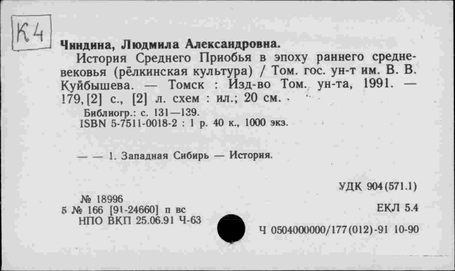 ﻿КА
Чиндина, Людмила Александровна.
История Среднего Приобья в эпоху раннего средневековья (рёлкинская культура) / Том. гос. ун-т им. В. В. Куйбышева. — Томск : Изд-во Том. ун-та, 1991. — 179,(2] с., [2] л. схем : ил.; 20 см. - -
Библиогр.: с. 131—139.
ISBN 5-7511-0018-2 : 1 р. 40 к., 1000 экз.
----1. Западная Сибирь — История.
№ 18996
5 № 166 [91-24660] п вс НПО ВКП 25.06.91 4-63
УДК 904(571.1)
ЕКЛ 5.4
Ч 0504000000/177(012)-91 10-90